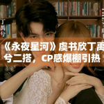 《永夜星河》虞书欣丁禹兮二搭，CP感爆棚引热议