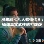 漫改剧《凡人修仙传》：杨洋真实武侠感打戏获原著党肯定