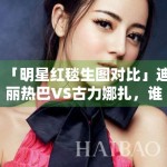 「明星红毯生图对比」迪丽热巴VS古力娜扎，谁赢了？
