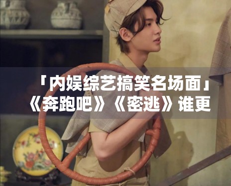 「内娱综艺搞笑名场面」《奔跑吧》《密逃》谁更下饭? 「内娱综艺搞笑名场面」《奔跑吧》《密逃》谁更下饭?