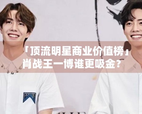 「顶流明星商业价值榜」肖战王一博谁更吸金？