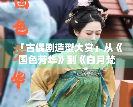 「古偶剧造型大赏」从《国色芳华》到《白月梵星》，谁赢了？