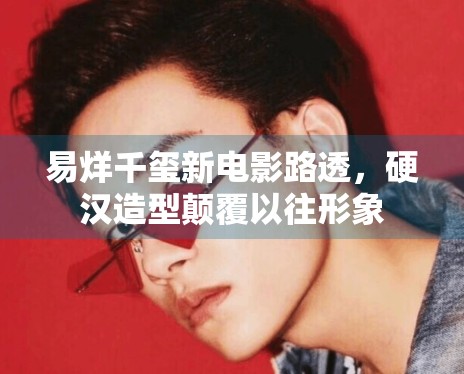 易烊千玺新电影路透，硬汉造型颠覆以往形象