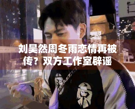 刘昊然周冬雨恋情再被传？双方工作室辟谣