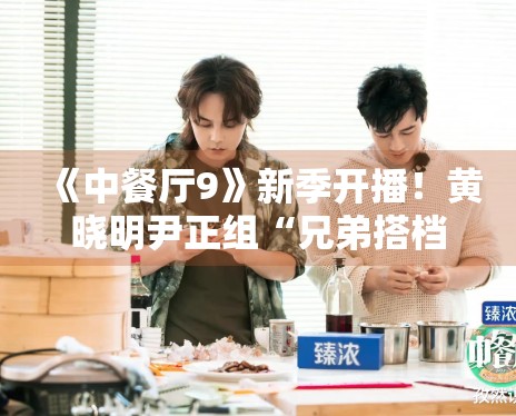 《中餐厅9》新季开播!黄晓明尹正组“兄弟搭档”默契十足 《中餐厅9》新季开播!黄晓明尹正组“兄弟搭档”默契十足
