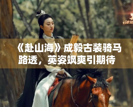 《赴山海》成毅古装骑马路透,英姿飒爽引期待 《赴山海》成毅古装骑马路透,英姿飒爽引期待