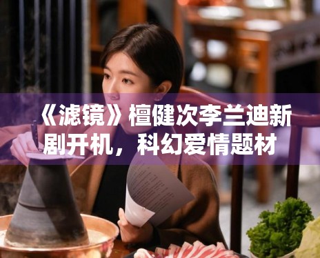 《滤镜》檀健次李兰迪新剧开机，科幻爱情题材新颖