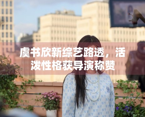 虞书欣新综艺路透,活泼性格获导演称赞 虞书欣新综艺路透,活泼性格获导演称赞