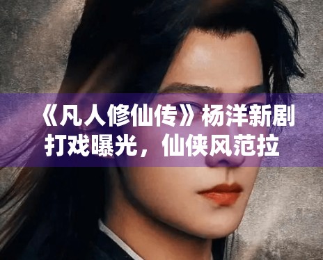 《凡人修仙传》杨洋新剧打戏曝光，仙侠风范拉满