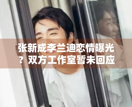 张新成李兰迪恋情曝光?双方工作室暂未回应 张新成李兰迪恋情曝光?双方工作室暂未回应