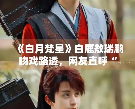 《白月梵星》白鹿敖瑞鹏吻戏路透,网友直呼“太甜了” 《白月梵星》白鹿敖瑞鹏吻戏路透,网友直呼“太甜了”