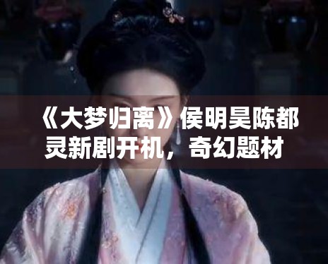 《大梦归离》侯明昊陈都灵新剧开机，奇幻题材引关注