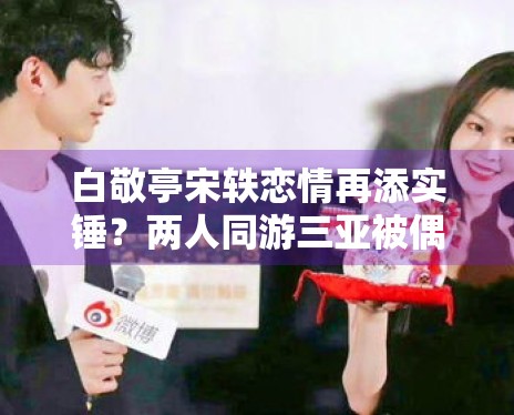 白敬亭宋轶恋情再添实锤?两人同游三亚被偶遇 白敬亭宋轶恋情再添实锤?两人同游三亚被偶遇