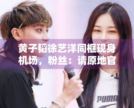 黄子韬徐艺洋同框现身机场，粉丝：请原地官宣恋情