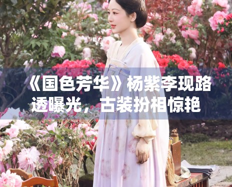 《国色芳华》杨紫李现路透曝光，古装扮相惊艳众人