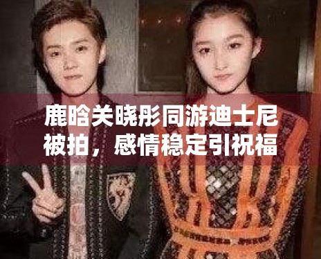 鹿晗关晓彤同游迪士尼被拍，感情稳定引祝福