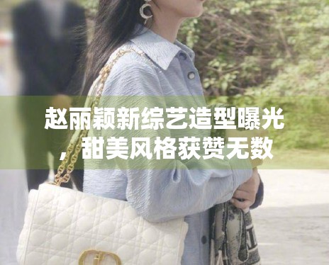 赵丽颖新综艺造型曝光，甜美风格获赞无数