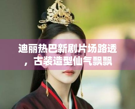 迪丽热巴新剧片场路透,古装造型仙气飘飘 迪丽热巴新剧片场路透,古装造型仙气飘飘