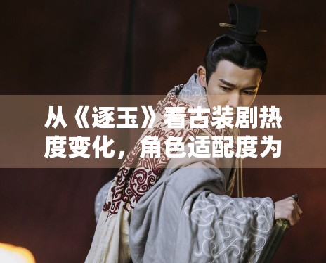 从《逐玉》看古装剧热度变化,角色适配度为何格外关键 从《逐玉》看古装剧热度变化,角色适配度为何格外关键