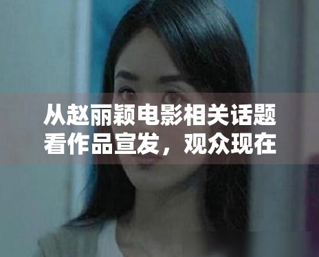 从赵丽颖电影相关话题看作品宣发,观众现在更愿意为哪些信息停留 从赵丽颖电影相关话题看作品宣发,观众现在更愿意为哪些信息停留