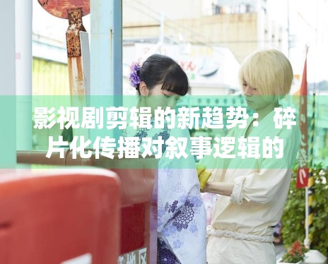 影视剧剪辑的新趋势：碎片化传播对叙事逻辑的巨大挑战