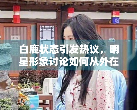 白鹿状态引发热议,明星形象讨论如何从外在转向作品表现 白鹿状态引发热议,明星形象讨论如何从外在转向作品表现