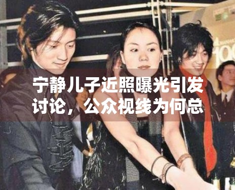 宁静儿子近照曝光引发讨论，公众视线为何总会回到明星家庭话题