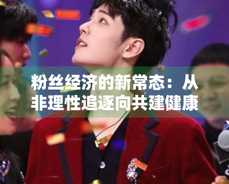 粉丝经济的新常态：从非理性追逐向共建健康生态的转变