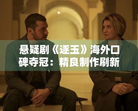 悬疑剧《逐玉》海外口碑夺冠:精良制作刷新国产剧新高度 悬疑剧《逐玉》海外口碑夺冠:精良制作刷新国产剧新高度