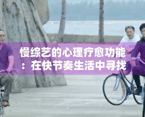 慢综艺的心理疗愈功能:在快节奏生活中寻找精神“乌托邦” 慢综艺的心理疗愈功能:在快节奏生活中寻找精神“乌托邦”