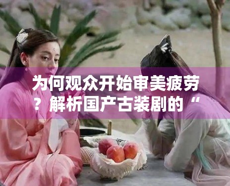 为何观众开始审美疲劳？解析国产古装剧的“同质化”困局