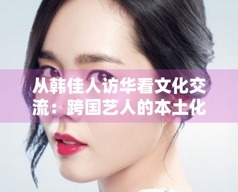 从韩佳人访华看文化交流：跨国艺人的本土化运营新路径