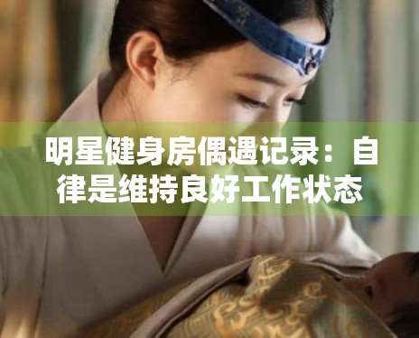 明星健身房偶遇记录:自律是维持良好工作状态的基石 明星健身房偶遇记录:自律是维持良好工作状态的基石