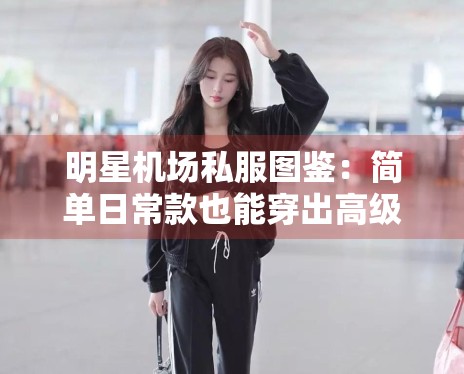 明星机场私服图鉴:简单日常款也能穿出高级感的秘诀 明星机场私服图鉴:简单日常款也能穿出高级感的秘诀