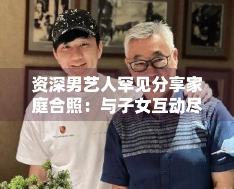 资深男艺人罕见分享家庭合照：与子女互动尽显慈父形象
