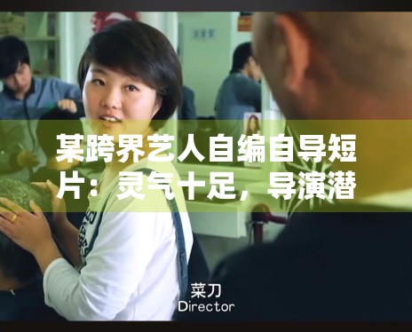 某跨界艺人自编自导短片:灵气十足,导演潜力获业内关注 某跨界艺人自编自导短片:灵气十足,导演潜力获业内关注