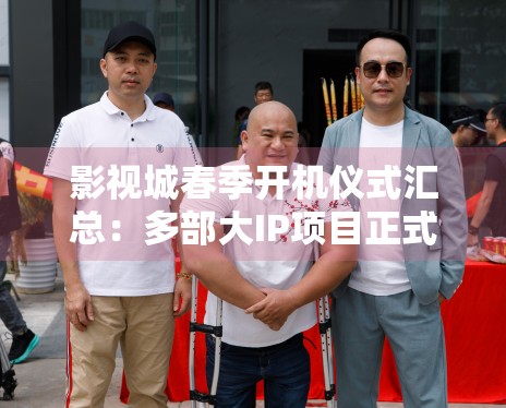 影视城春季开机仪式汇总:多部大IP项目正式揭开面纱 影视城春季开机仪式汇总:多部大IP项目正式揭开面纱