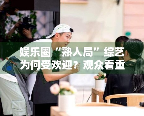 娱乐圈“熟人局”综艺为何受欢迎?观众看重的是真实互动 娱乐圈“熟人局”综艺为何受欢迎?观众看重的是真实互动