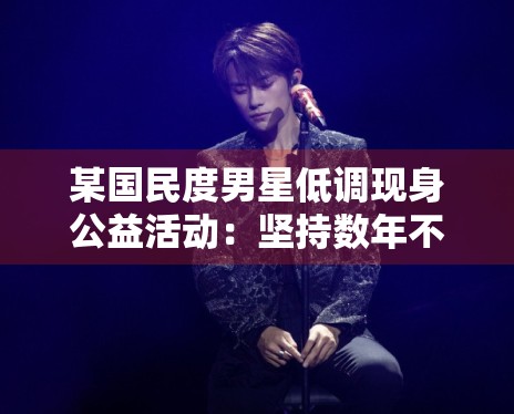 某国民度男星低调现身公益活动：坚持数年不发通稿获好评