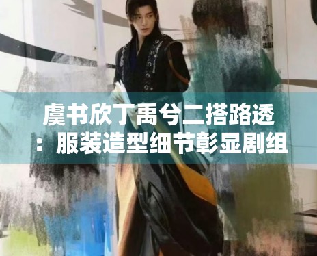虞书欣丁禹兮二搭路透:服装造型细节彰显剧组用心程度 虞书欣丁禹兮二搭路透:服装造型细节彰显剧组用心程度