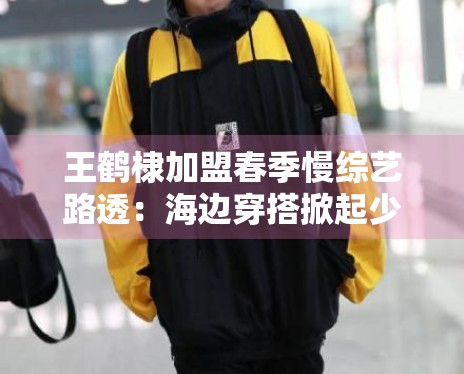 王鹤棣加盟春季慢综艺路透:海边穿搭掀起少年感穿搭风潮 王鹤棣加盟春季慢综艺路透:海边穿搭掀起少年感穿搭风潮