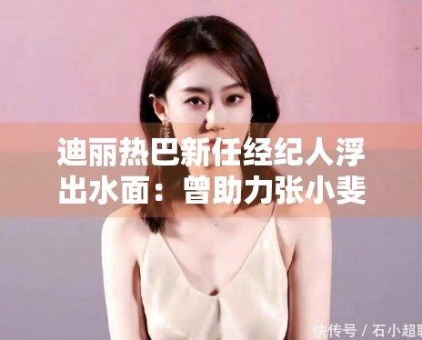 迪丽热巴新任经纪人浮出水面:曾助力张小斐成功转型 迪丽热巴新任经纪人浮出水面:曾助力张小斐成功转型